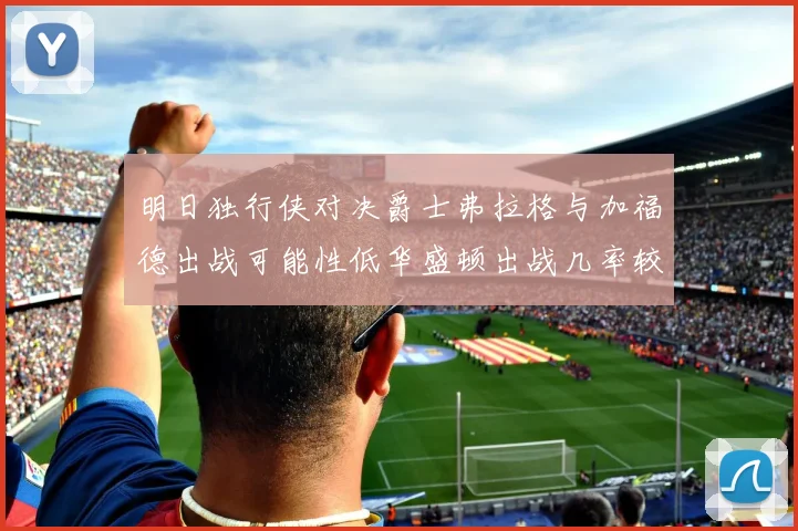 明日独行侠对决爵士弗拉格与加福德出战可能性低华盛顿出战几率较高