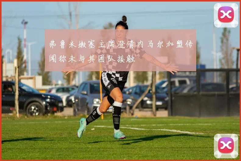 弗鲁米嫩塞主席澄清内马尔加盟传闻称未与其团队接触