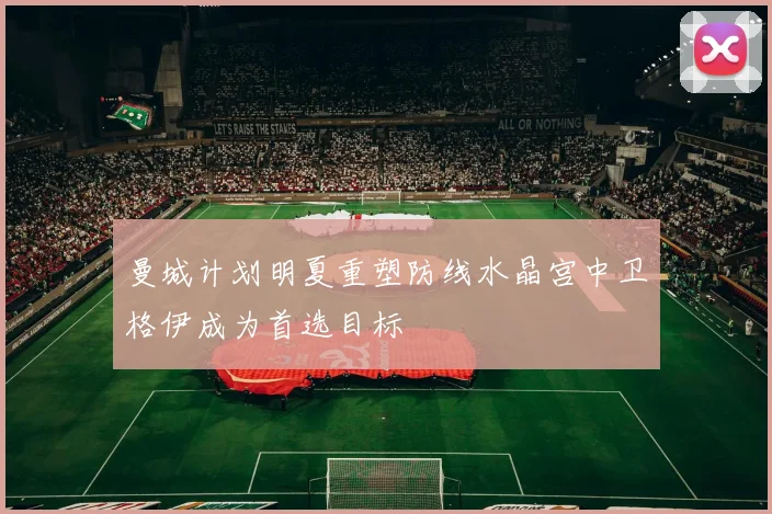 曼城计划明夏重塑防线水晶宫中卫格伊成为首选目标