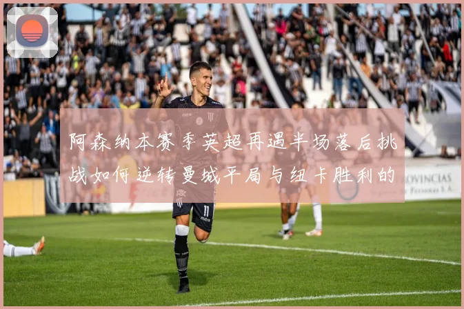 阿森纳本赛季英超再遇半场落后挑战如何逆转曼城平局与纽卡胜利的启示