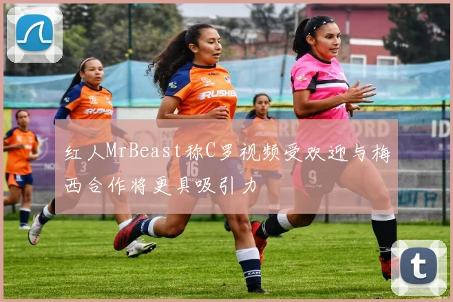 红人MrBeast称C罗视频受欢迎与梅西合作将更具吸引力