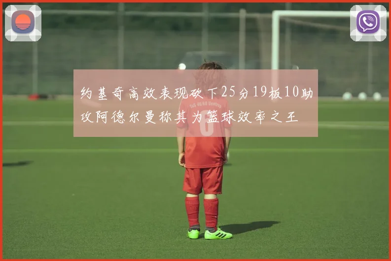 约基奇高效表现砍下25分19板10助攻阿德尔曼称其为篮球效率之王