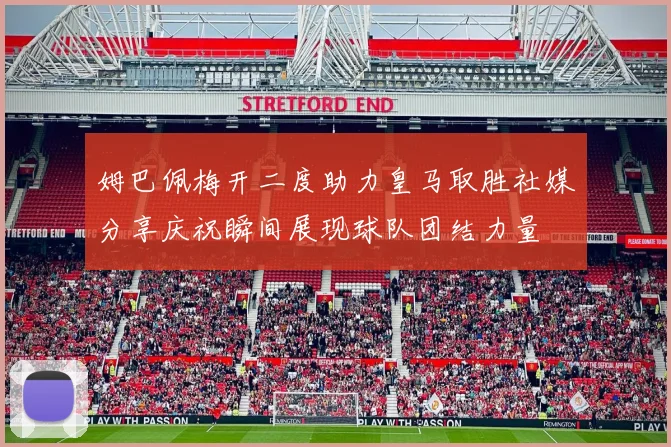 姆巴佩梅开二度助力皇马取胜社媒分享庆祝瞬间展现球队团结力量