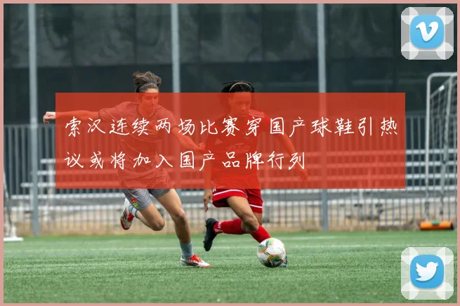 索汉连续两场比赛穿国产球鞋引热议或将加入国产品牌行列