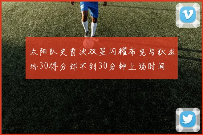 太阳队史首次双星闪耀布克与狄龙均30得分却不到30分钟上场时间