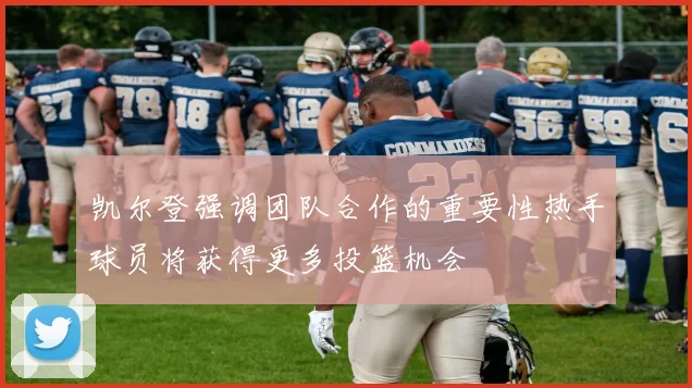 凯尔登强调团队合作的重要性热手球员将获得更多投篮机会