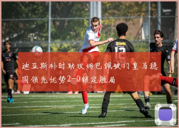 迪亚斯补时助攻姆巴佩破门皇马稳固领先优势2-0锁定胜局