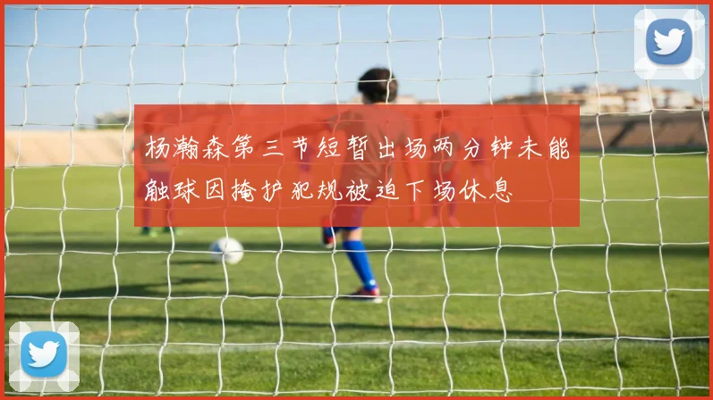 杨瀚森第三节短暂出场两分钟未能触球因掩护犯规被迫下场休息