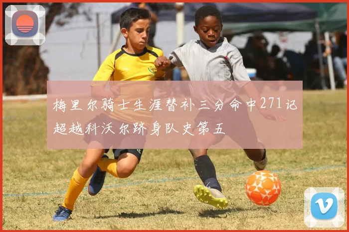梅里尔骑士生涯替补三分命中271记超越科沃尔跻身队史第五