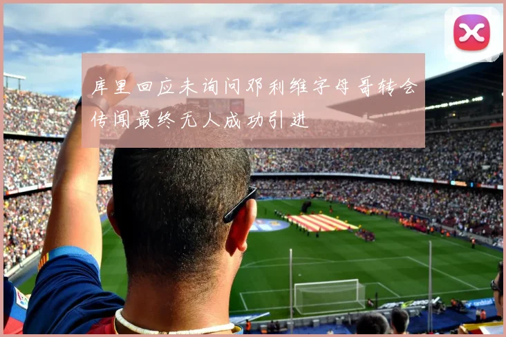 库里回应未询问邓利维字母哥转会传闻最终无人成功引进