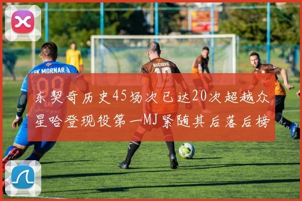 东契奇历史45场次已达20次超越众星哈登现役第一MJ紧随其后落后榜首100场