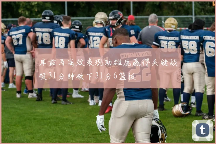 库兹马高效表现助雄鹿赢得关键战役31分钟砍下31分6篮板