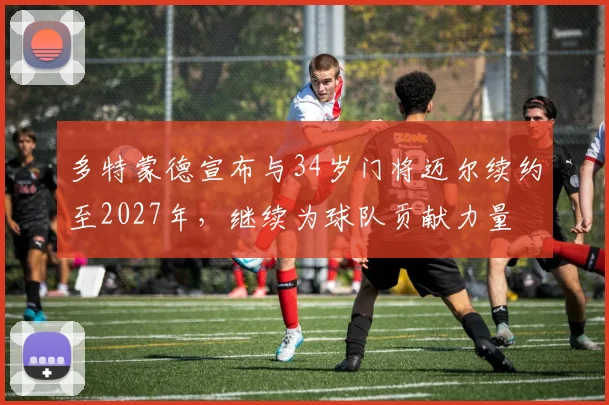 多特蒙德宣布与34岁门将迈尔续约至2027年，继续为球队贡献力量