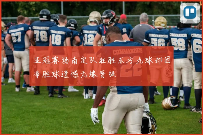 亚冠赛场南定队狂胜东方九球却因净胜球遗憾无缘晋级
