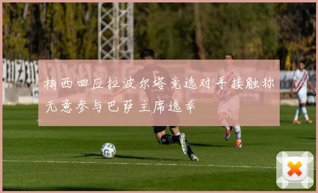梅西回应拉波尔塔竞选对手接触称无意参与巴萨主席选举