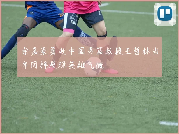 余嘉豪勇赴中国男篮救援王哲林当年同样展现英雄气概