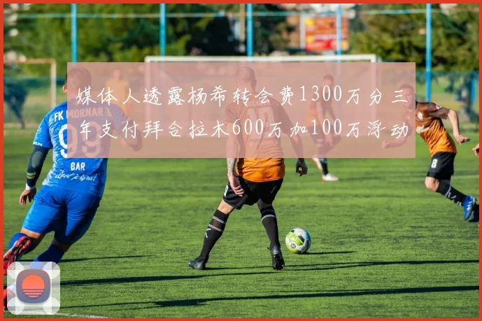 媒体人透露杨希转会费1300万分三年支付拜合拉木600万加100万浮动