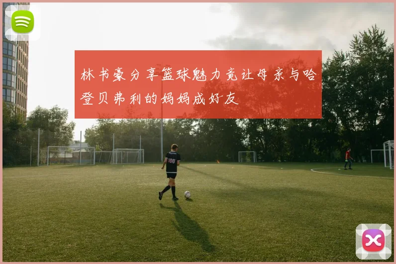 林书豪分享篮球魅力竟让母亲与哈登贝弗利的妈妈成好友