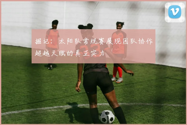 掘记：太阳队常规赛展现团队协作超越天赋的真正实力