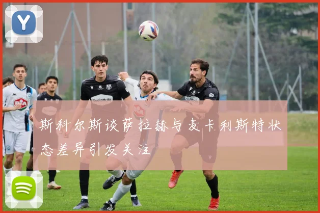 斯科尔斯谈萨拉赫与麦卡利斯特状态差异引发关注
