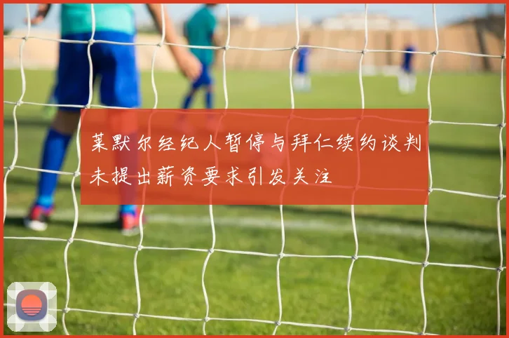 莱默尔经纪人暂停与拜仁续约谈判未提出薪资要求引发关注
