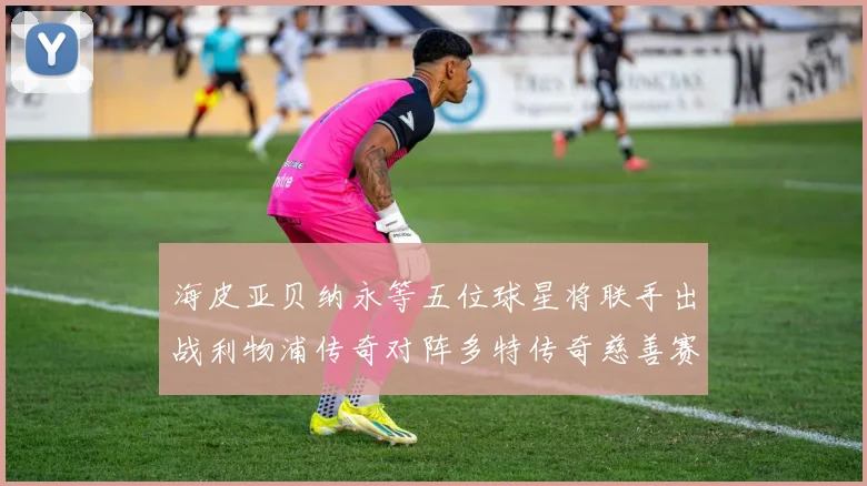 海皮亚贝纳永等五位球星将联手出战利物浦传奇对阵多特传奇慈善赛