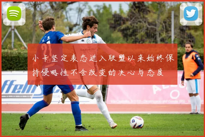小卡坚定表态进入联盟以来始终保持侵略性不会改变的决心与态度