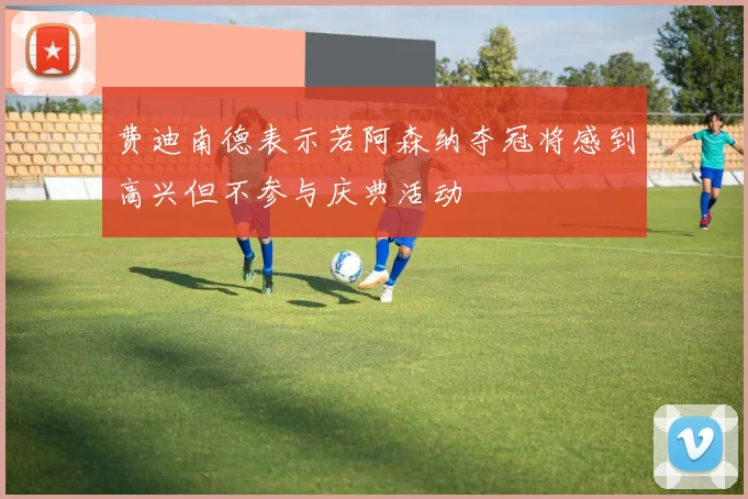 费迪南德表示若阿森纳夺冠将感到高兴但不参与庆典活动