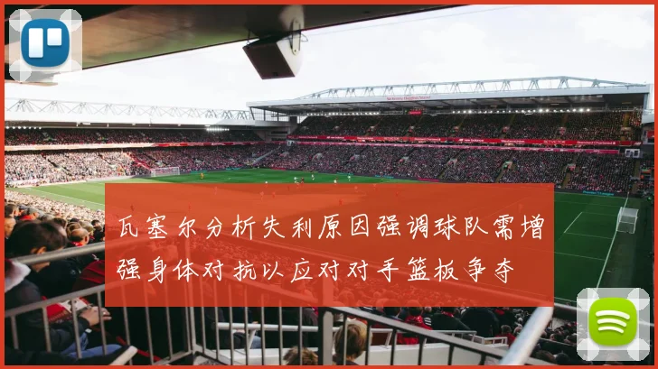 瓦塞尔分析失利原因强调球队需增强身体对抗以应对对手篮板争夺