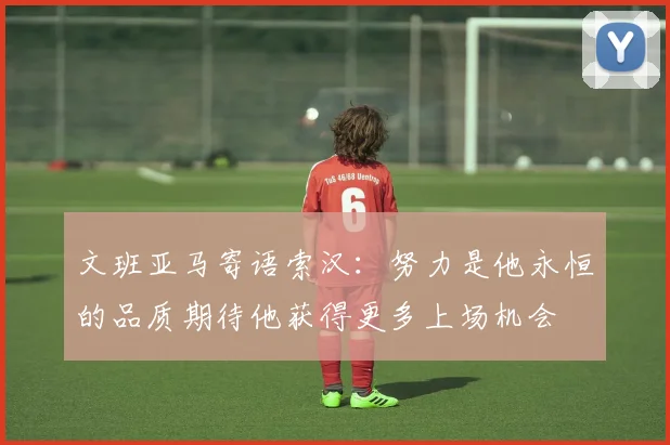 文班亚马寄语索汉：努力是他永恒的品质期待他获得更多上场机会