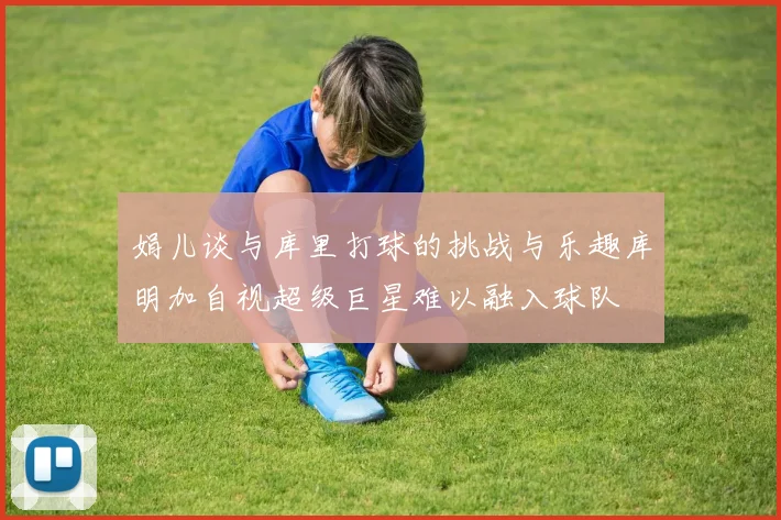 娟儿谈与库里打球的挑战与乐趣库明加自视超级巨星难以融入球队