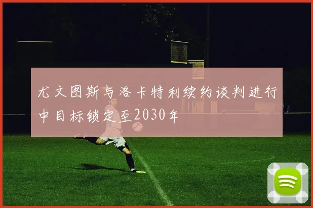 尤文图斯与洛卡特利续约谈判进行中目标锁定至2030年