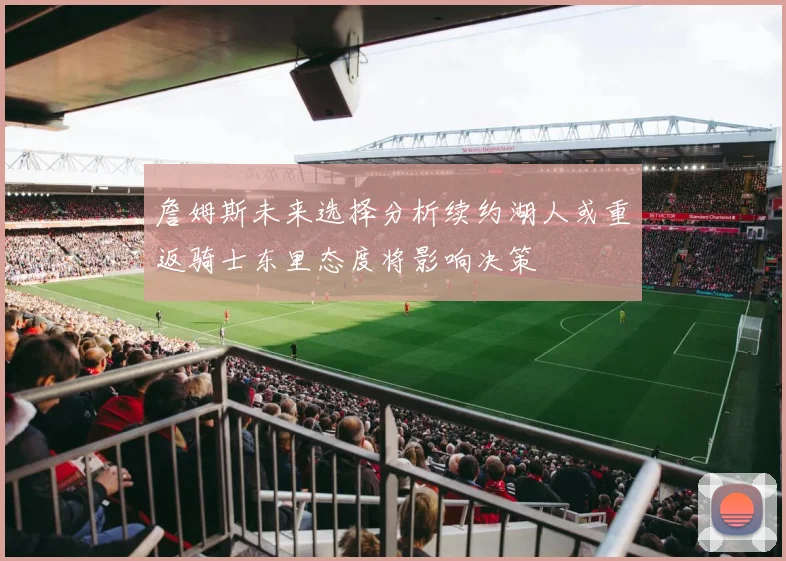 詹姆斯未来选择分析续约湖人或重返骑士东里态度将影响决策