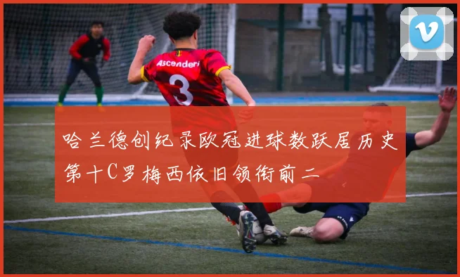 哈兰德创纪录欧冠进球数跃居历史第十C罗梅西依旧领衔前二