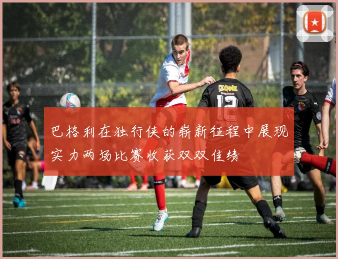 巴格利在独行侠的崭新征程中展现实力两场比赛收获双双佳绩