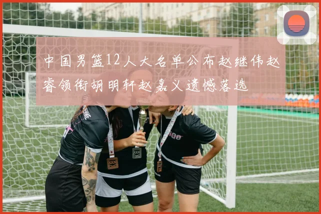 中国男篮12人大名单公布赵继伟赵睿领衔胡明轩赵嘉义遗憾落选
